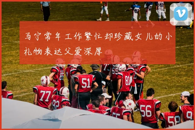 马宁常年工作繁忙却珍藏女儿的小礼物表达父爱深厚