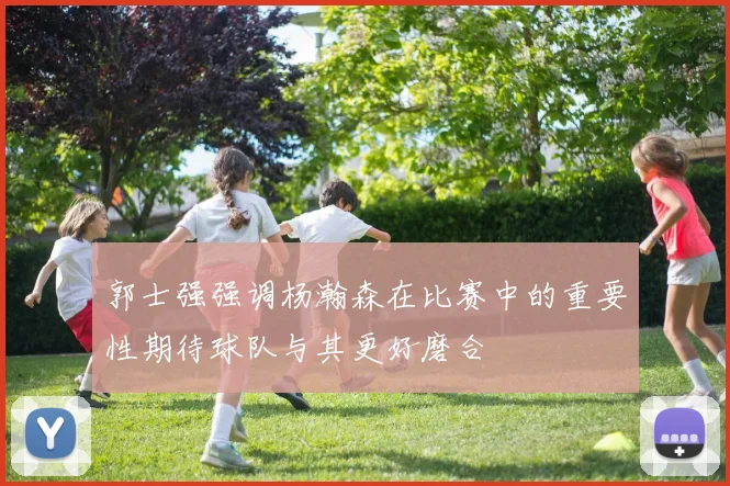 郭士强强调杨瀚森在比赛中的重要性期待球队与其更好磨合