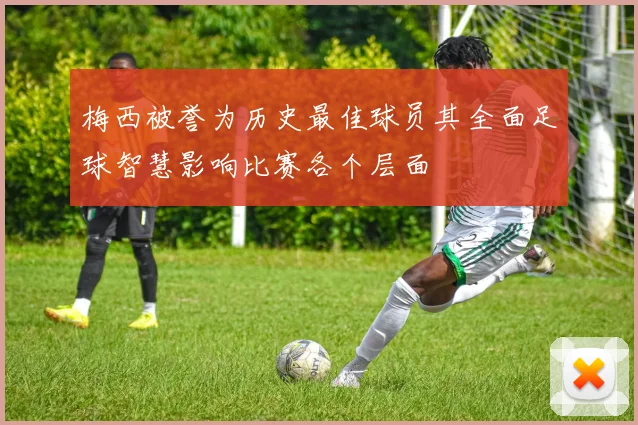 梅西被誉为历史最佳球员其全面足球智慧影响比赛各个层面