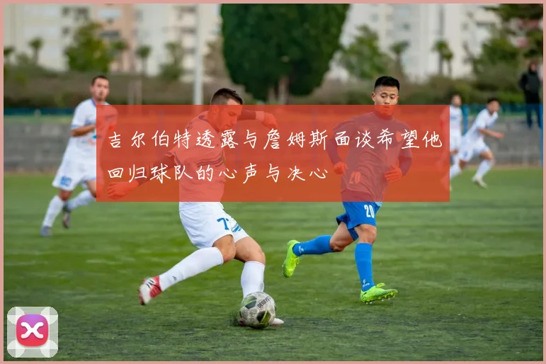 吉尔伯特透露与詹姆斯面谈希望他回归球队的心声与决心
