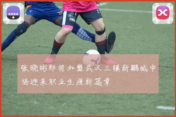 张晓彬即将加盟武汉三镇新鹏城中场迎来职业生涯新篇章