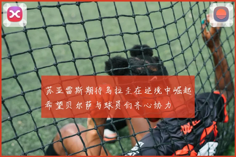 苏亚雷斯期待乌拉圭在逆境中崛起希望贝尔萨与球员们齐心协力