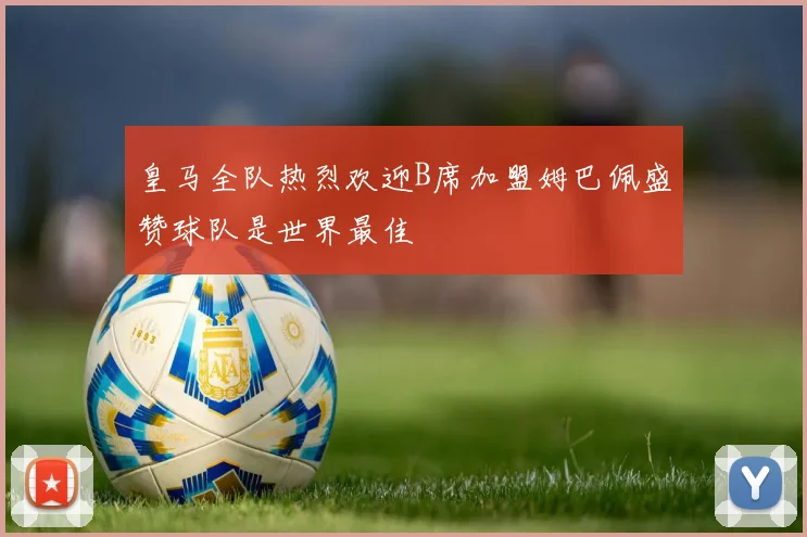 皇马全队热烈欢迎B席加盟姆巴佩盛赞球队是世界最佳