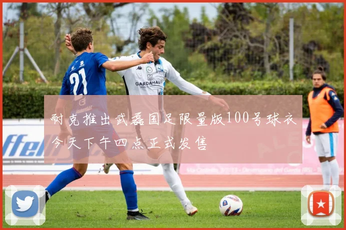 耐克推出武磊国足限量版100号球衣今天下午四点正式发售