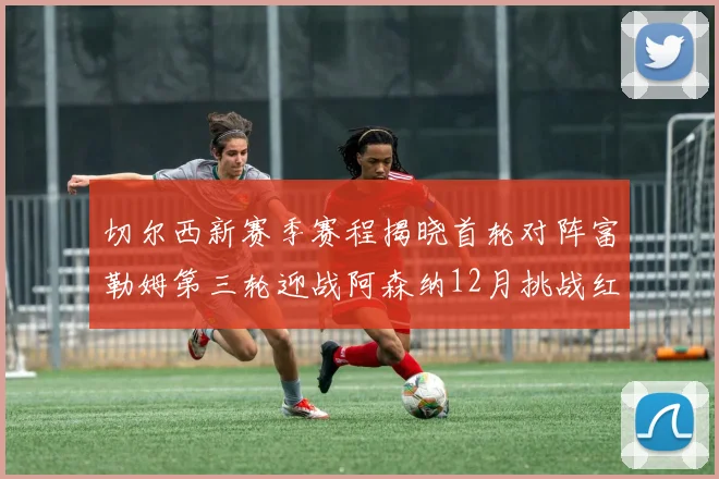 切尔西新赛季赛程揭晓首轮对阵富勒姆第三轮迎战阿森纳12月挑战红军和蓝月亮