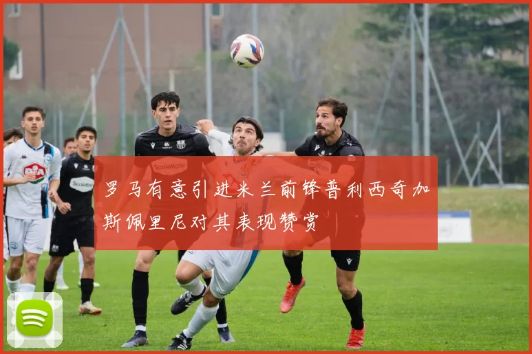 罗马有意引进米兰前锋普利西奇加斯佩里尼对其表现赞赏