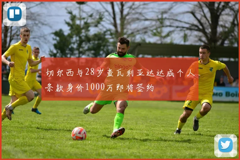 切尔西与28岁查瓦利亚达达成个人条款身价1000万即将签约