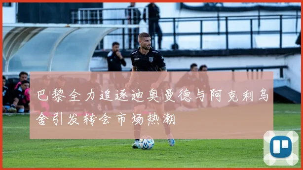 巴黎全力追逐迪奥曼德与阿克利乌舍引发转会市场热潮