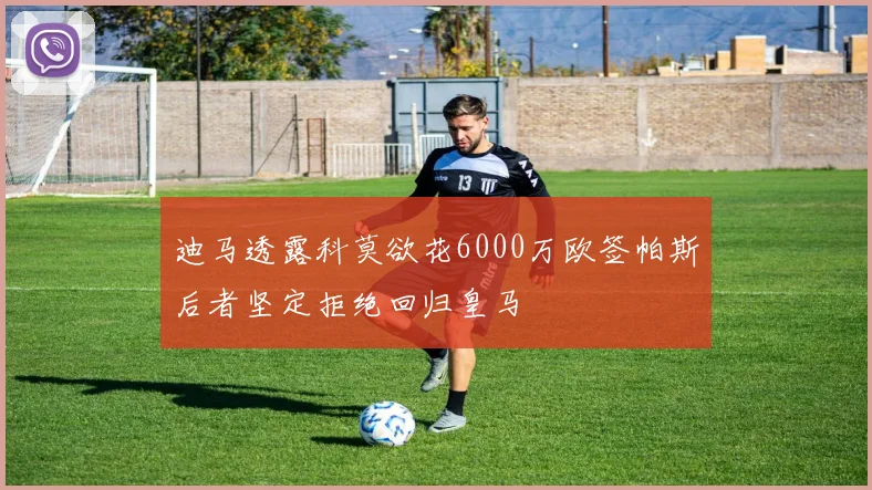 迪马透露科莫欲花6000万欧签帕斯后者坚定拒绝回归皇马