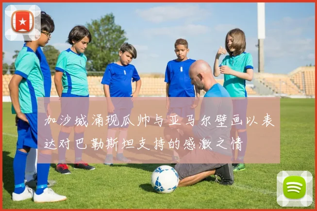 加沙城涌现瓜帅与亚马尔壁画以表达对巴勒斯坦支持的感激之情